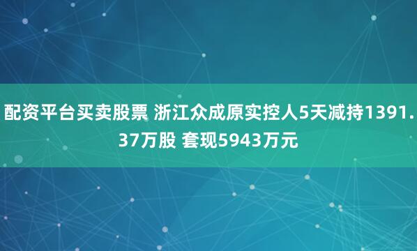 配资平台买卖股票 浙江众成原实控人5天减持1391.37万股 套现5943万元