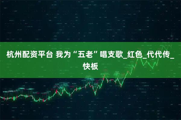 杭州配资平台 我为“五老”唱支歌_红色_代代传_快板