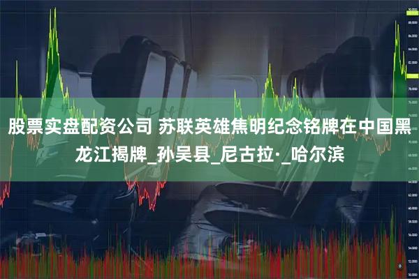 股票实盘配资公司 苏联英雄焦明纪念铭牌在中国黑龙江揭牌_孙吴县_尼古拉·_哈尔滨
