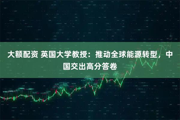 大额配资 英国大学教授：推动全球能源转型，中国交出高分答卷