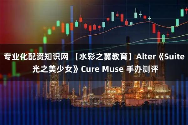 专业化配资知识网 【水彩之翼教育】Alter《Suite 光之美少女》Cure Muse 手办测评