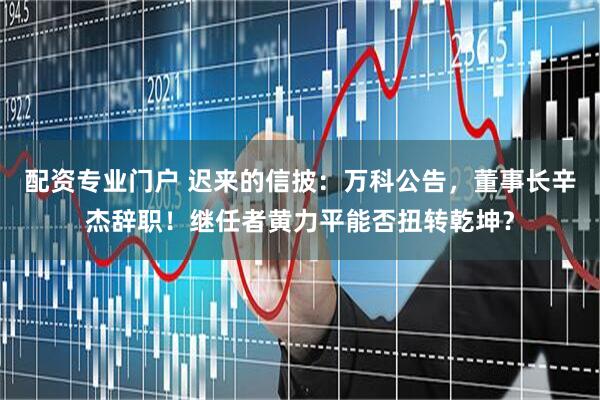 配资专业门户 迟来的信披：万科公告，董事长辛杰辞职！继任者黄力平能否扭转乾坤？